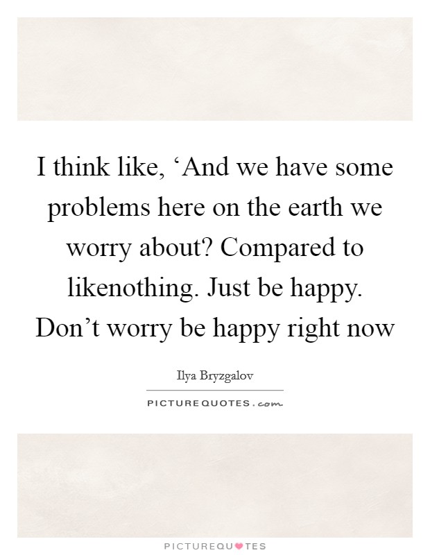 I think like, ‘And we have some problems here on the earth we worry about? Compared to likenothing. Just be happy. Don't worry be happy right now Picture Quote #1
