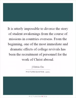 It is utterly impossible to divorce the story of student awakenings from the course of missions in countries overseas. From the beginning, one of the most immediate and dramatic effects of college revivals has been the recruitment of personnel for the work of Christ abroad Picture Quote #1