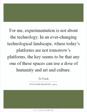 For me, experimentation is not about the technology. In an ever-changing technological landscape, where today’s platforms are not tomorrow’s platforms, the key seems to be that any one of these spaces can use a dose of humanity and art and culture Picture Quote #1