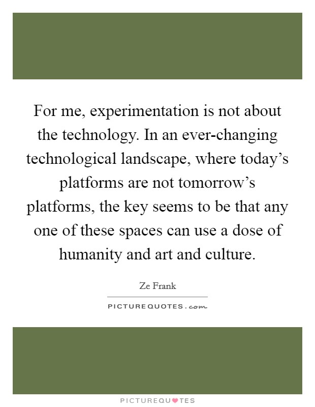 For me, experimentation is not about the technology. In an ever-changing technological landscape, where today's platforms are not tomorrow's platforms, the key seems to be that any one of these spaces can use a dose of humanity and art and culture Picture Quote #1