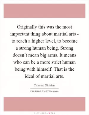 Originally this was the most important thing about martial arts - to reach a higher level, to become a strong human being. Strong doesn’t mean big arms. It means who can be a more strict human being with himself. That is the ideal of martial arts Picture Quote #1