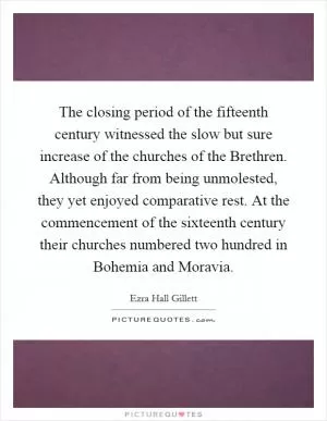 The closing period of the fifteenth century witnessed the slow but sure increase of the churches of the Brethren. Although far from being unmolested, they yet enjoyed comparative rest. At the commencement of the sixteenth century their churches numbered two hundred in Bohemia and Moravia Picture Quote #1