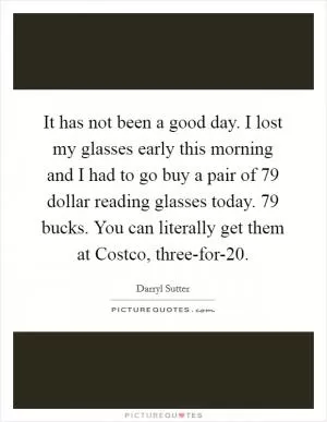 It has not been a good day. I lost my glasses early this morning and I had to go buy a pair of 79 dollar reading glasses today. 79 bucks. You can literally get them at Costco, three-for-20 Picture Quote #1
