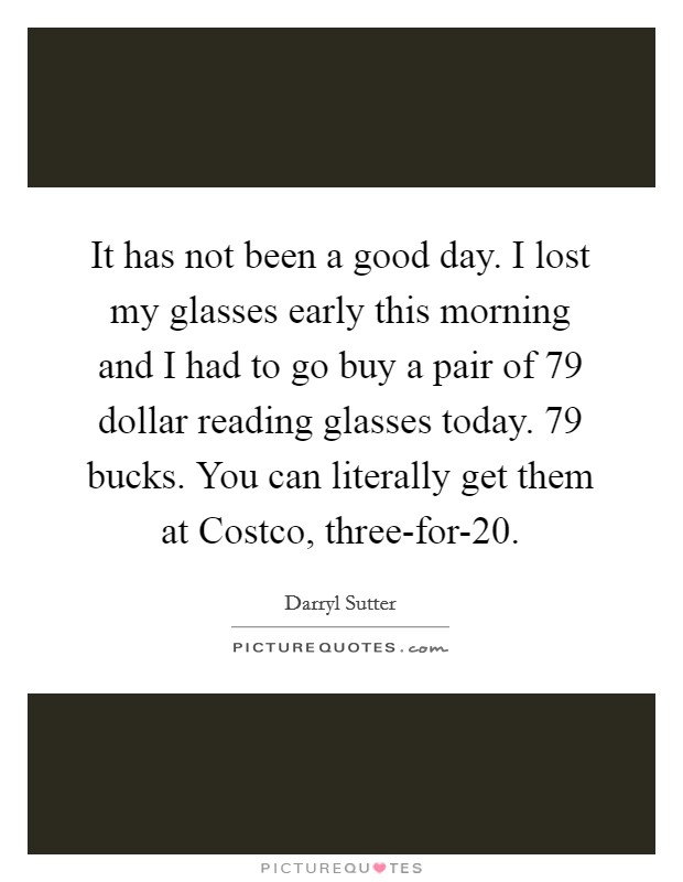 It has not been a good day. I lost my glasses early this morning and I had to go buy a pair of 79 dollar reading glasses today. 79 bucks. You can literally get them at Costco, three-for-20 Picture Quote #1
