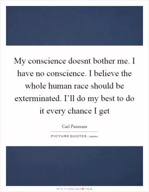 My conscience doesnt bother me. I have no conscience. I believe the whole human race should be exterminated. I’ll do my best to do it every chance I get Picture Quote #1