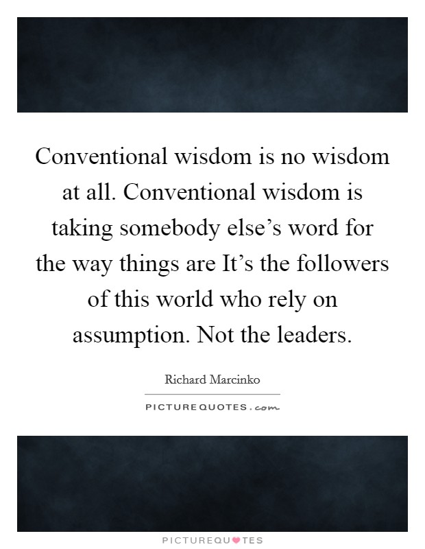 Conventional wisdom is no wisdom at all. Conventional wisdom is taking somebody else's word for the way things are It's the followers of this world who rely on assumption. Not the leaders Picture Quote #1