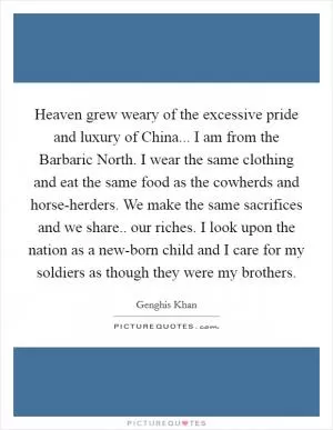 Heaven grew weary of the excessive pride and luxury of China... I am from the Barbaric North. I wear the same clothing and eat the same food as the cowherds and horse-herders. We make the same sacrifices and we share.. our riches. I look upon the nation as a new-born child and I care for my soldiers as though they were my brothers Picture Quote #1