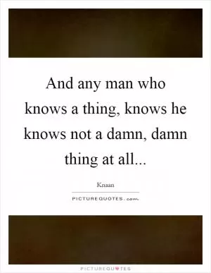 And any man who knows a thing, knows he knows not a damn, damn thing at all Picture Quote #1