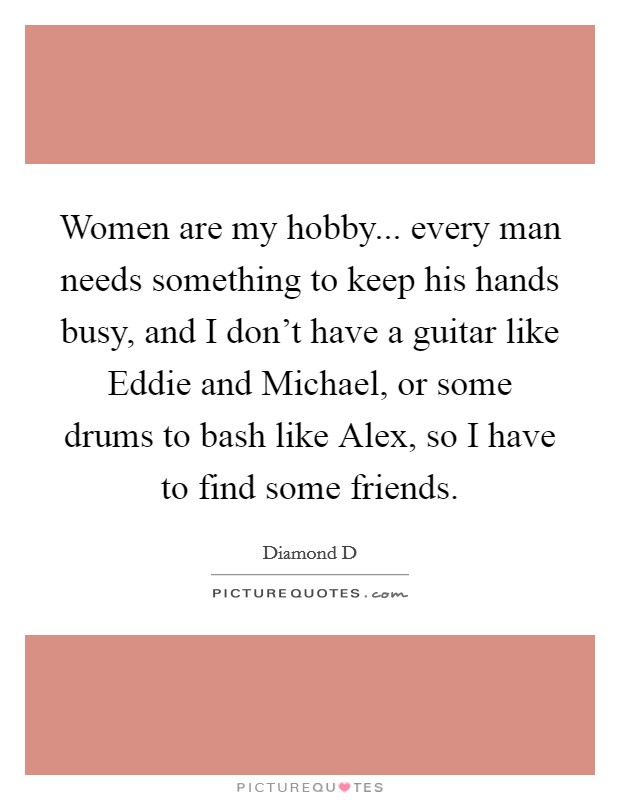 Women are my hobby... every man needs something to keep his hands busy, and I don't have a guitar like Eddie and Michael, or some drums to bash like Alex, so I have to find some friends Picture Quote #1
