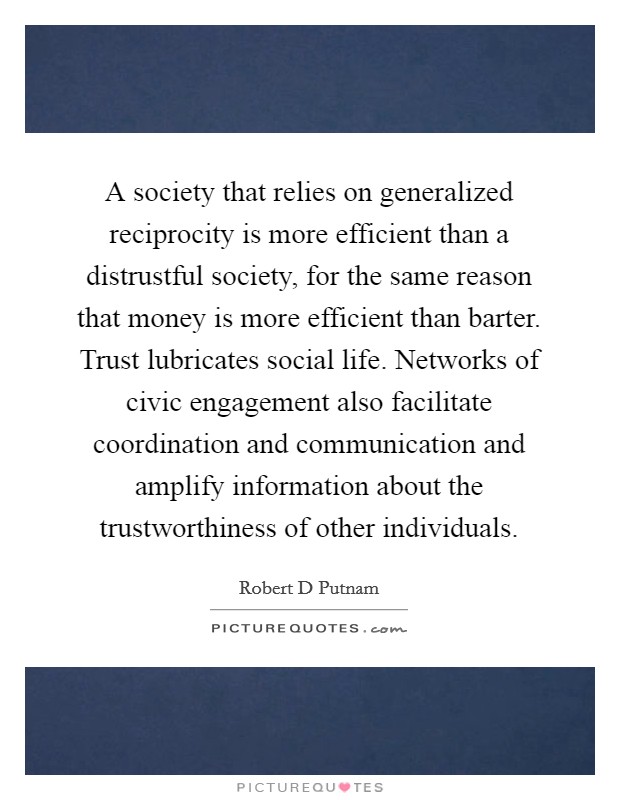 A society that relies on generalized reciprocity is more efficient than a distrustful society, for the same reason that money is more efficient than barter. Trust lubricates social life. Networks of civic engagement also facilitate coordination and communication and amplify information about the trustworthiness of other individuals Picture Quote #1