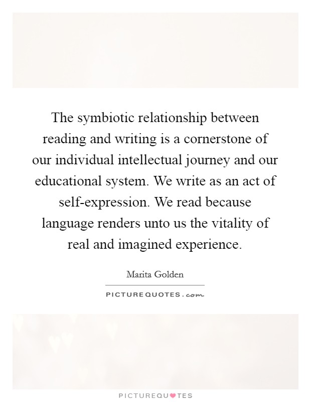 The symbiotic relationship between reading and writing is a cornerstone of our individual intellectual journey and our educational system. We write as an act of self-expression. We read because language renders unto us the vitality of real and imagined experience Picture Quote #1