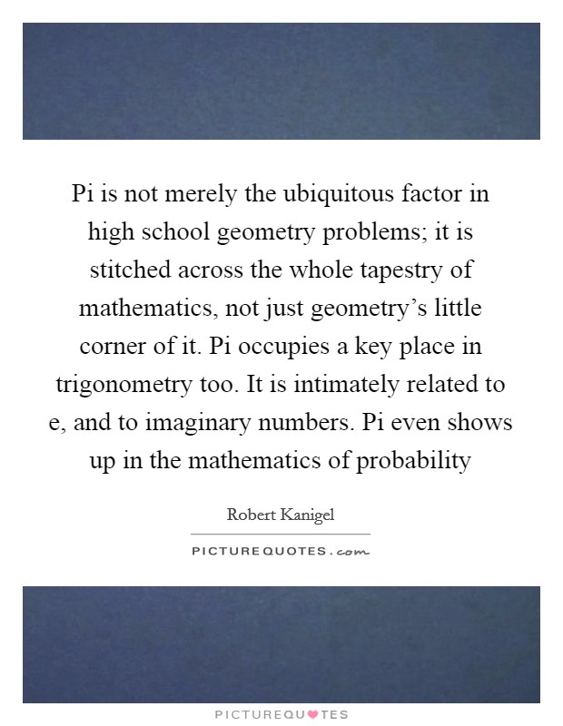 Pi is not merely the ubiquitous factor in high school geometry problems; it is stitched across the whole tapestry of mathematics, not just geometry's little corner of it. Pi occupies a key place in trigonometry too. It is intimately related to e, and to imaginary numbers. Pi even shows up in the mathematics of probability Picture Quote #1
