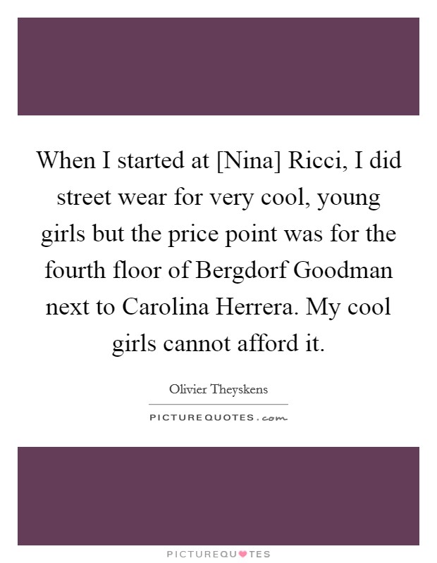 When I started at [Nina] Ricci, I did street wear for very cool, young girls but the price point was for the fourth floor of Bergdorf Goodman next to Carolina Herrera. My cool girls cannot afford it Picture Quote #1