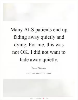 Many ALS patients end up fading away quietly and dying. For me, this was not OK. I did not want to fade away quietly Picture Quote #1