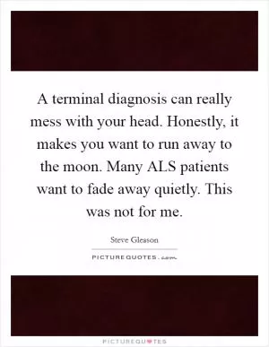 A terminal diagnosis can really mess with your head. Honestly, it makes you want to run away to the moon. Many ALS patients want to fade away quietly. This was not for me Picture Quote #1