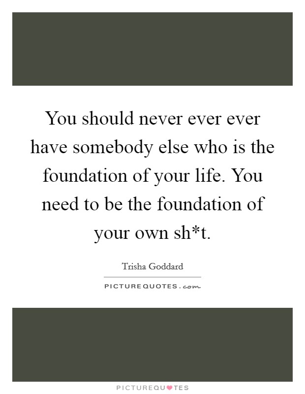You should never ever ever have somebody else who is the foundation of your life. You need to be the foundation of your own sh*t Picture Quote #1