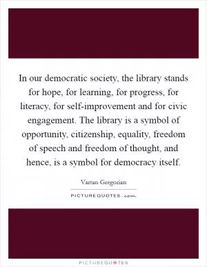 In our democratic society, the library stands for hope, for learning, for progress, for literacy, for self-improvement and for civic engagement. The library is a symbol of opportunity, citizenship, equality, freedom of speech and freedom of thought, and hence, is a symbol for democracy itself Picture Quote #1