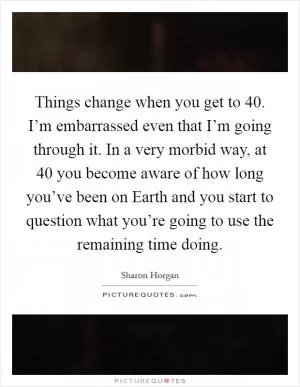 Things change when you get to 40. I’m embarrassed even that I’m going through it. In a very morbid way, at 40 you become aware of how long you’ve been on Earth and you start to question what you’re going to use the remaining time doing Picture Quote #1