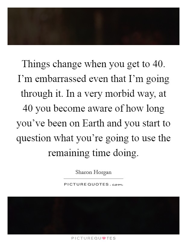 Things change when you get to 40. I'm embarrassed even that I'm going through it. In a very morbid way, at 40 you become aware of how long you've been on Earth and you start to question what you're going to use the remaining time doing Picture Quote #1