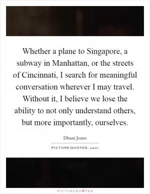 Whether a plane to Singapore, a subway in Manhattan, or the streets of Cincinnati, I search for meaningful conversation wherever I may travel. Without it, I believe we lose the ability to not only understand others, but more importantly, ourselves Picture Quote #1