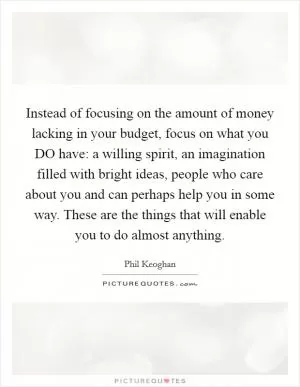 Instead of focusing on the amount of money lacking in your budget, focus on what you DO have: a willing spirit, an imagination filled with bright ideas, people who care about you and can perhaps help you in some way. These are the things that will enable you to do almost anything Picture Quote #1