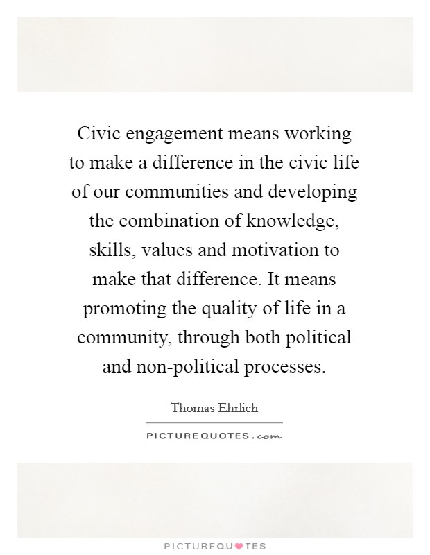 Civic engagement means working to make a difference in the civic life of our communities and developing the combination of knowledge, skills, values and motivation to make that difference. It means promoting the quality of life in a community, through both political and non-political processes Picture Quote #1