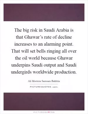 The big risk in Saudi Arabia is that Ghawar’s rate of decline increases to an alarming point. That will set bells ringing all over the oil world because Ghawar underpins Saudi output and Saudi undergirds worldwide production Picture Quote #1