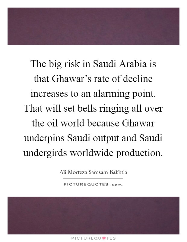 The big risk in Saudi Arabia is that Ghawar's rate of decline increases to an alarming point. That will set bells ringing all over the oil world because Ghawar underpins Saudi output and Saudi undergirds worldwide production Picture Quote #1
