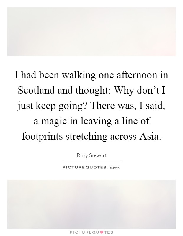 I had been walking one afternoon in Scotland and thought: Why don't I just keep going? There was, I said, a magic in leaving a line of footprints stretching across Asia Picture Quote #1