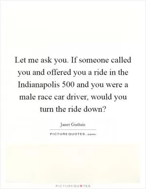Let me ask you. If someone called you and offered you a ride in the Indianapolis 500 and you were a male race car driver, would you turn the ride down? Picture Quote #1