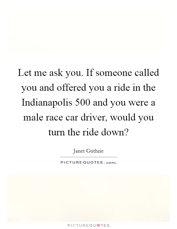 Let me ask you. If someone called you and offered you a ride in the Indianapolis 500 and you were a male race car driver, would you turn the ride down? Picture Quote #1