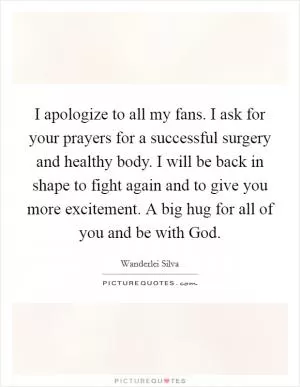 I apologize to all my fans. I ask for your prayers for a successful surgery and healthy body. I will be back in shape to fight again and to give you more excitement. A big hug for all of you and be with God Picture Quote #1