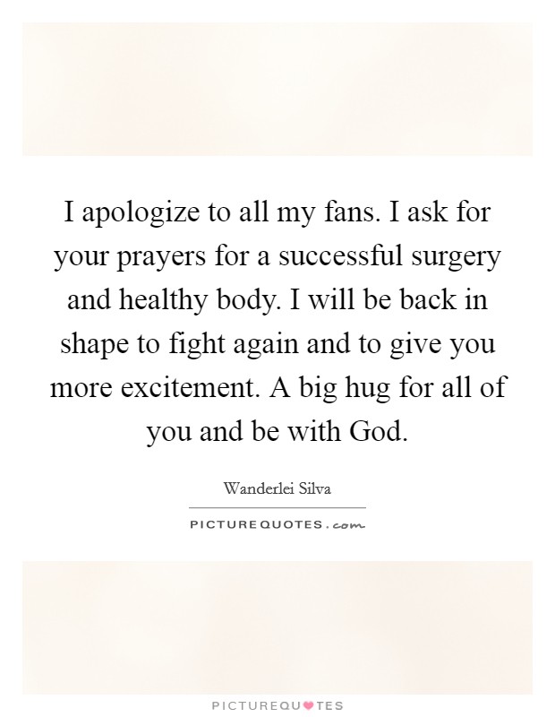 I apologize to all my fans. I ask for your prayers for a successful surgery and healthy body. I will be back in shape to fight again and to give you more excitement. A big hug for all of you and be with God Picture Quote #1