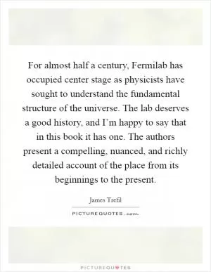 For almost half a century, Fermilab has occupied center stage as physicists have sought to understand the fundamental structure of the universe. The lab deserves a good history, and I’m happy to say that in this book it has one. The authors present a compelling, nuanced, and richly detailed account of the place from its beginnings to the present Picture Quote #1