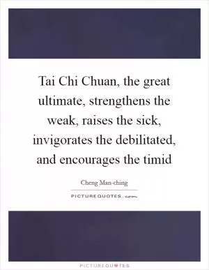 Tai Chi Chuan, the great ultimate, strengthens the weak, raises the sick, invigorates the debilitated, and encourages the timid Picture Quote #1