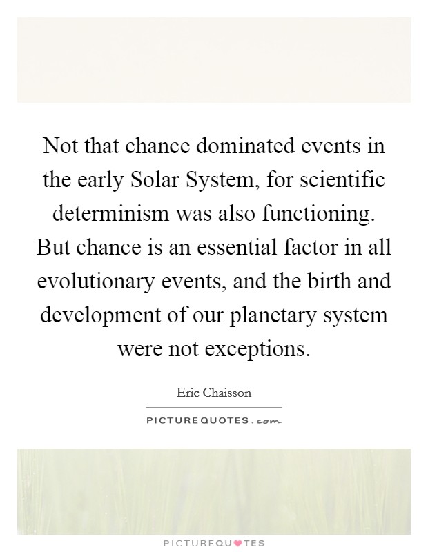 Not that chance dominated events in the early Solar System, for scientific determinism was also functioning. But chance is an essential factor in all evolutionary events, and the birth and development of our planetary system were not exceptions Picture Quote #1