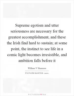 Supreme egotism and utter seriousness are necessary for the greatest accomplishment, and these the Irish find hard to sustain; at some point, the instinct to see life in a comic light becomes irresistible, and ambition falls before it Picture Quote #1