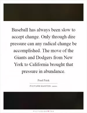 Baseball has always been slow to accept change. Only through dire pressure can any radical change be accomplished. The move of the Giants and Dodgers from New York to California brought that pressure in abundance Picture Quote #1