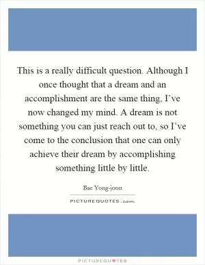 This is a really difficult question. Although I once thought that a dream and an accomplishment are the same thing, I’ve now changed my mind. A dream is not something you can just reach out to, so I’ve come to the conclusion that one can only achieve their dream by accomplishing something little by little Picture Quote #1