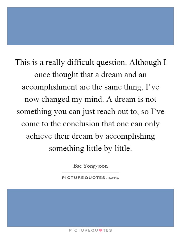 This is a really difficult question. Although I once thought that a dream and an accomplishment are the same thing, I've now changed my mind. A dream is not something you can just reach out to, so I've come to the conclusion that one can only achieve their dream by accomplishing something little by little Picture Quote #1