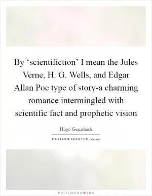 By ‘scientifiction’ I mean the Jules Verne, H. G. Wells, and Edgar Allan Poe type of story-a charming romance intermingled with scientific fact and prophetic vision Picture Quote #1