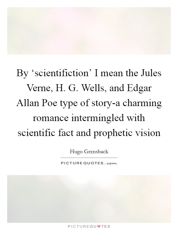 By ‘scientifiction' I mean the Jules Verne, H. G. Wells, and Edgar Allan Poe type of story-a charming romance intermingled with scientific fact and prophetic vision Picture Quote #1