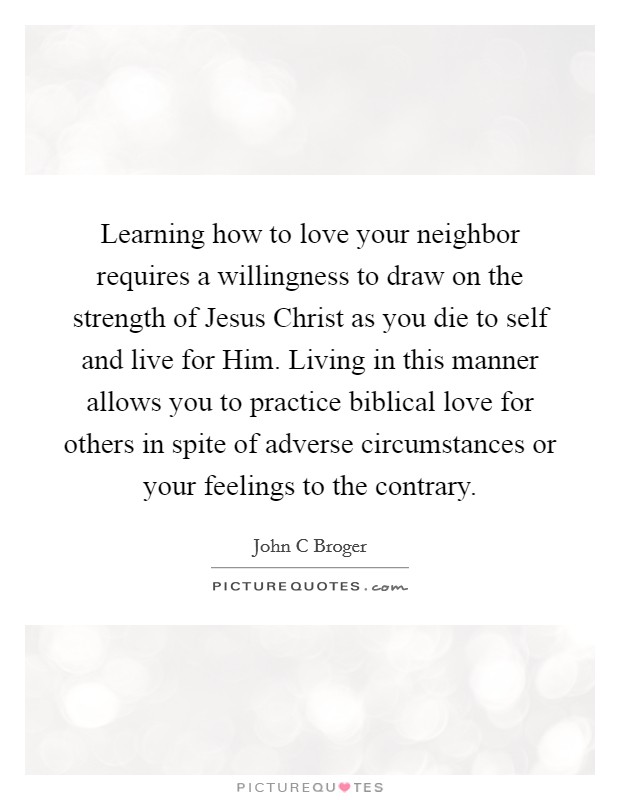 Learning how to love your neighbor requires a willingness to draw on the strength of Jesus Christ as you die to self and live for Him. Living in this manner allows you to practice biblical love for others in spite of adverse circumstances or your feelings to the contrary Picture Quote #1