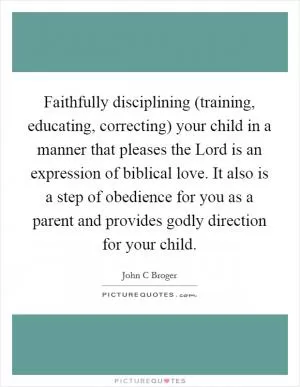 Faithfully disciplining (training, educating, correcting) your child in a manner that pleases the Lord is an expression of biblical love. It also is a step of obedience for you as a parent and provides godly direction for your child Picture Quote #1