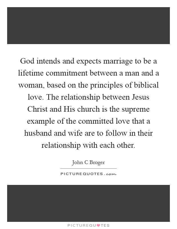 God intends and expects marriage to be a lifetime commitment between a man and a woman, based on the principles of biblical love. The relationship between Jesus Christ and His church is the supreme example of the committed love that a husband and wife are to follow in their relationship with each other Picture Quote #1
