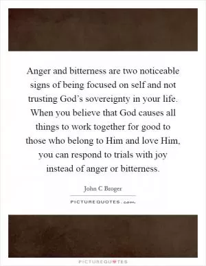 Anger and bitterness are two noticeable signs of being focused on self and not trusting God’s sovereignty in your life. When you believe that God causes all things to work together for good to those who belong to Him and love Him, you can respond to trials with joy instead of anger or bitterness Picture Quote #1
