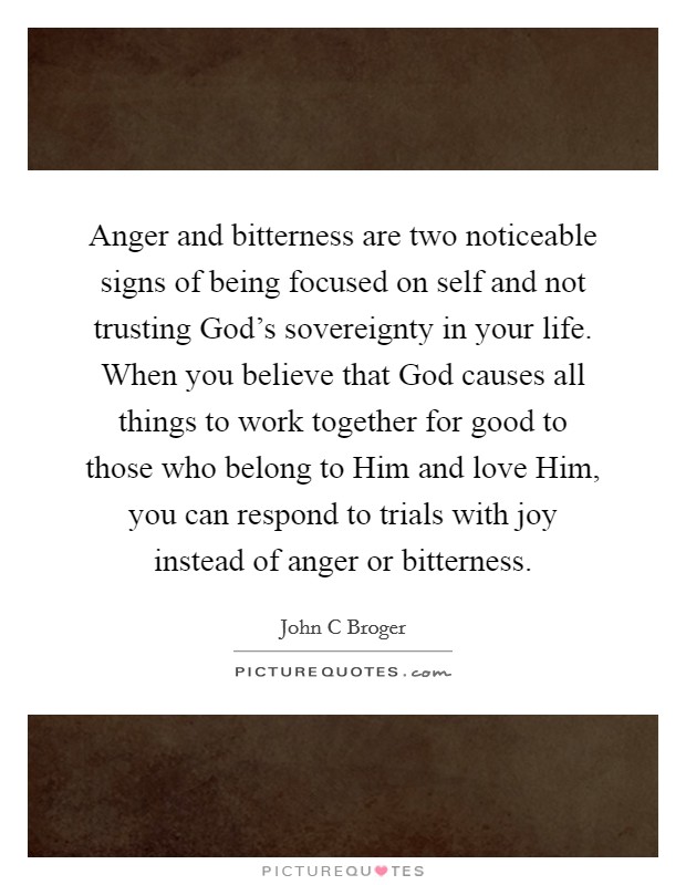 Anger and bitterness are two noticeable signs of being focused on self and not trusting God's sovereignty in your life. When you believe that God causes all things to work together for good to those who belong to Him and love Him, you can respond to trials with joy instead of anger or bitterness Picture Quote #1