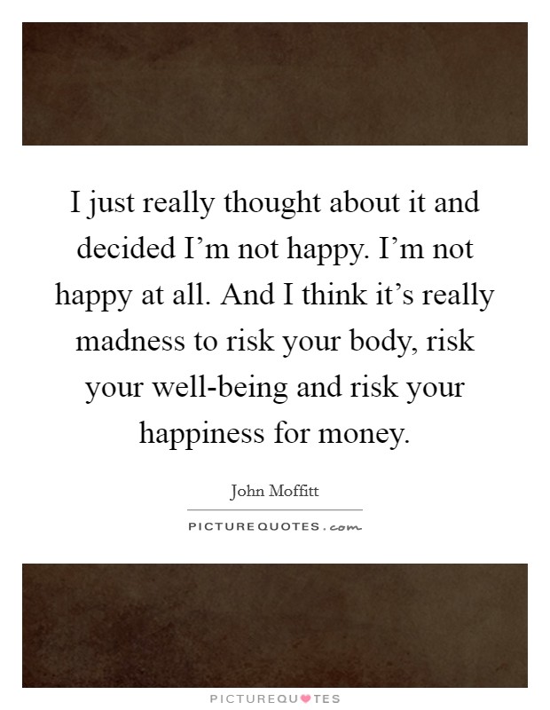 I just really thought about it and decided I'm not happy. I'm not happy at all. And I think it's really madness to risk your body, risk your well-being and risk your happiness for money Picture Quote #1