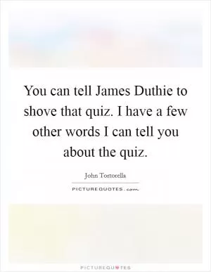 You can tell James Duthie to shove that quiz. I have a few other words I can tell you about the quiz Picture Quote #1
