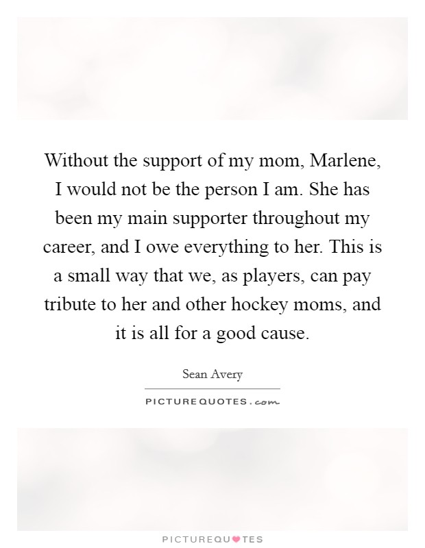 Without the support of my mom, Marlene, I would not be the person I am. She has been my main supporter throughout my career, and I owe everything to her. This is a small way that we, as players, can pay tribute to her and other hockey moms, and it is all for a good cause Picture Quote #1
